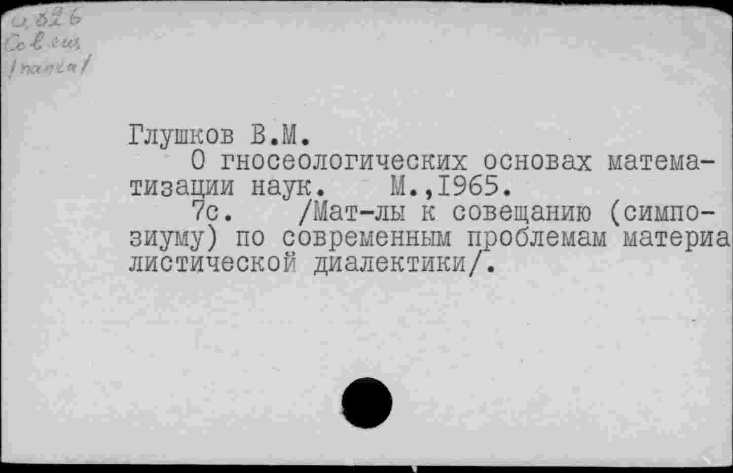 ﻿Глушков В.М.
О гносеологических основах математизации наук. М.,1965.
7с. /Мат-лы к совещанию (симпозиуму) по современным проблемам материа диетической диалектики/.